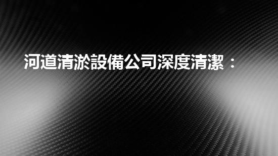河道清淤設備公司深度清潔：讓水體重獲清新之力！